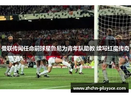 曼联传闻任命前球星鲁尼为青年队助教 续写红魔传奇